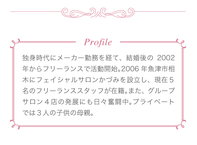 Profile　独身時代にメーカー勤務を経て、結婚後の2002年からフリーランスで活動開始。2006年魚津市相木にフェイシャルサロンかづみを設立し、現在5名のフリーランススタッフが在籍。また、グループサロン4店の発展にも日々奮闘中。プライベートでは3人の子供の母親。