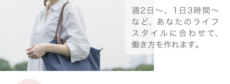 週2日〜、1日3時間〜など、あなたのライフスタイルに合わせて、働き方を作れます。