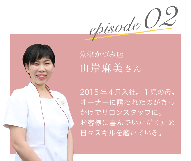 episode2 魚津かづみ店　山岸麻美さん　2015年4月入社。1児の母。オーナーに誘われたのがきっかけでサロンスタッフに。お客様に喜んでいただくため日々スキルを磨いている。